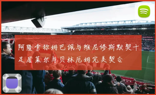 阿隆索称姆巴佩与维尼修斯默契十足居莱尔与贝林厄姆完美契合