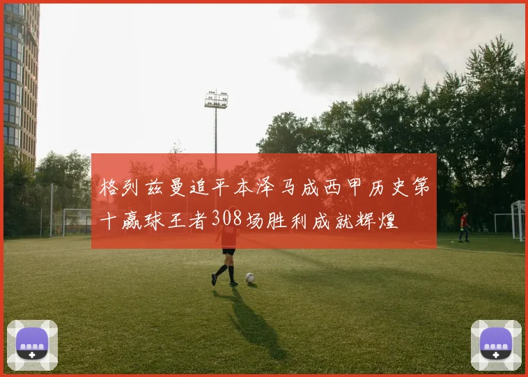 格列兹曼追平本泽马成西甲历史第十赢球王者308场胜利成就辉煌