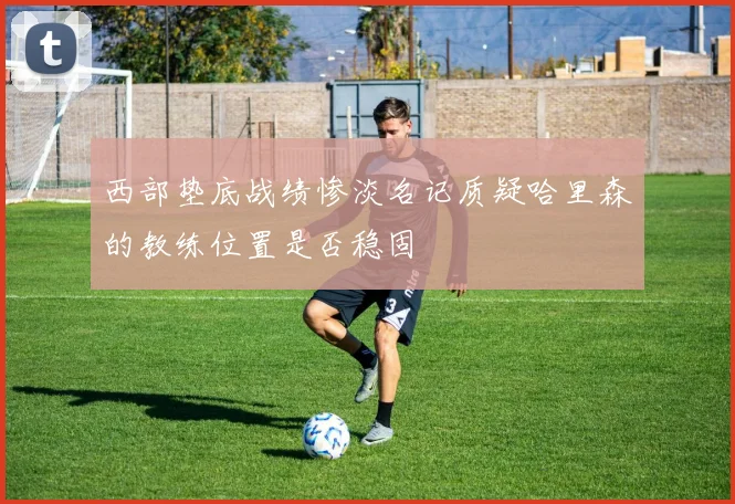 西部垫底战绩惨淡名记质疑哈里森的教练位置是否稳固