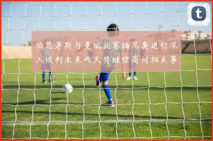 伯恩茅斯与曼城就塞梅尼奥进行深入谈判未来两天将继续商讨相关事宜