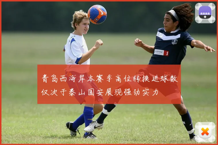 青岛西海岸本赛季高位转换进球数仅次于泰山国安展现强劲实力