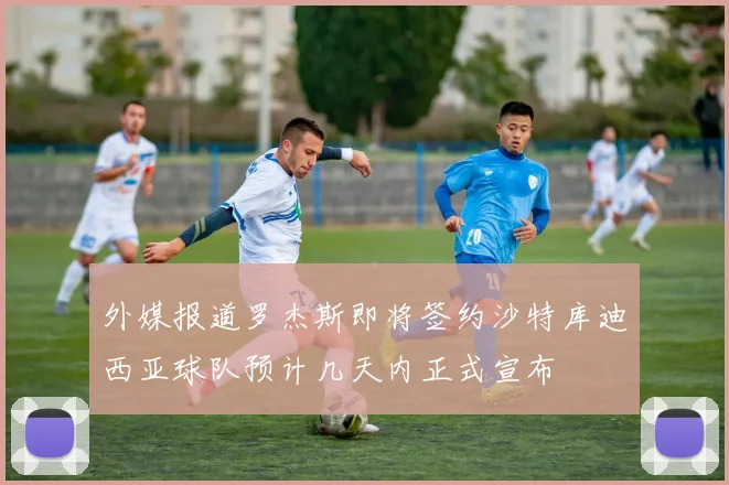 外媒报道罗杰斯即将签约沙特库迪西亚球队预计几天内正式宣布