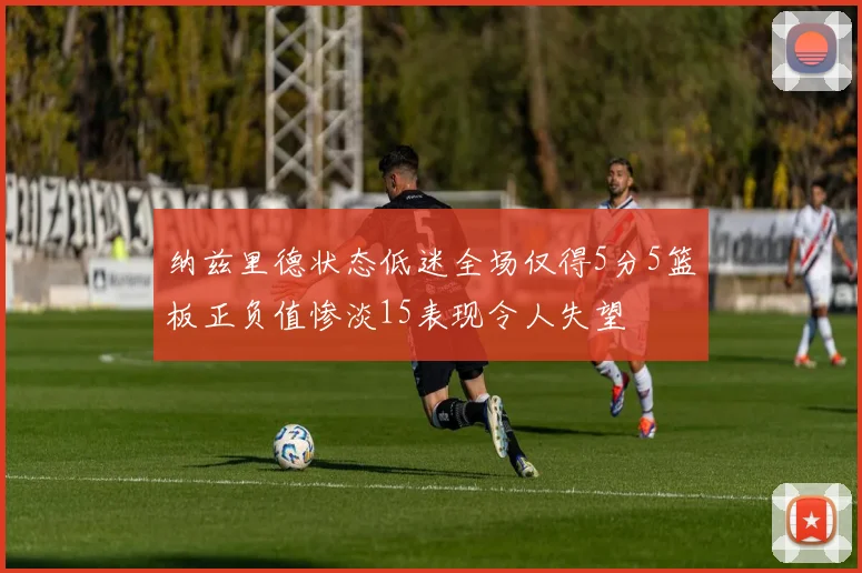 纳兹里德状态低迷全场仅得5分5篮板正负值惨淡15表现令人失望