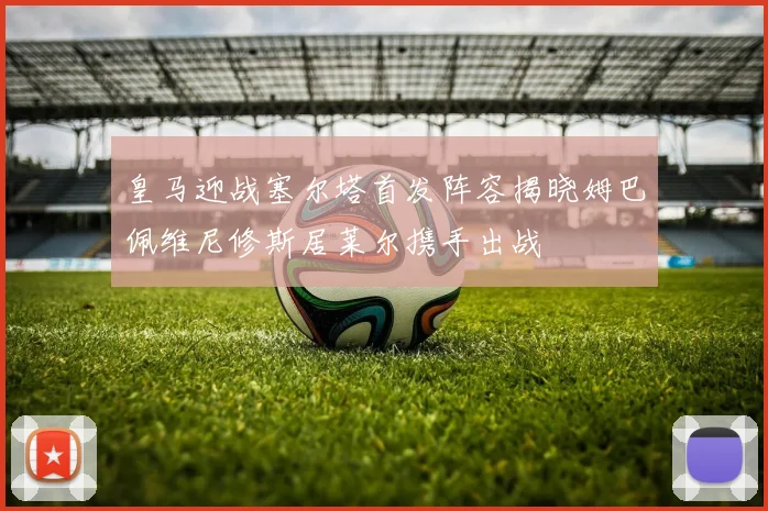 皇马迎战塞尔塔首发阵容揭晓姆巴佩维尼修斯居莱尔携手出战