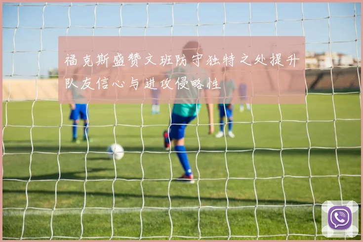 福克斯盛赞文班防守独特之处提升队友信心与进攻侵略性