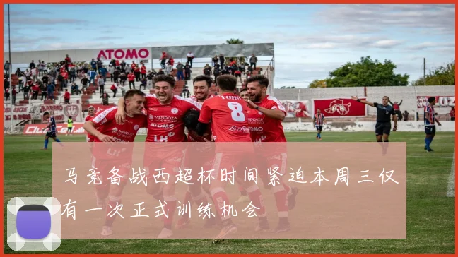 马竞备战西超杯时间紧迫本周三仅有一次正式训练机会