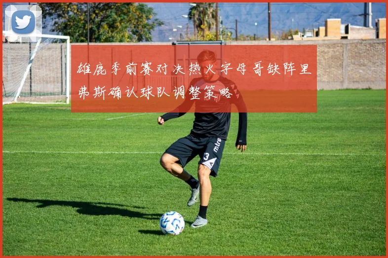 雄鹿季前赛对决热火字母哥缺阵里弗斯确认球队调整策略