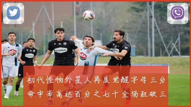 初代怪物外星人再度觉醒字母三分命中率高达百分之七十全场狂砍三十一分二十篮板七助攻