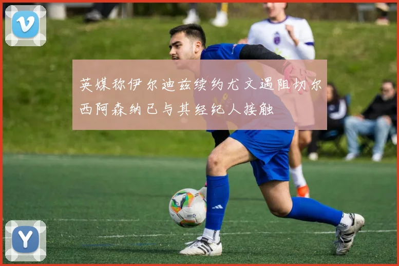 英媒称伊尔迪兹续约尤文遇阻切尔西阿森纳已与其经纪人接触