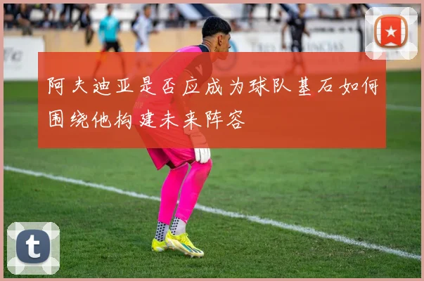 阿夫迪亚是否应成为球队基石如何围绕他构建未来阵容