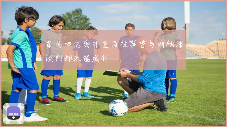 菲戈回忆离开皇马往事曾与利物浦谈判却未能成行