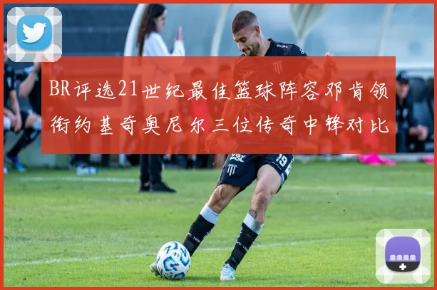 BR评选21世纪最佳篮球阵容邓肯领衔约基奇奥尼尔三位传奇中锋对比分析