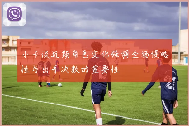 小卡谈近期角色变化强调全场侵略性与出手次数的重要性