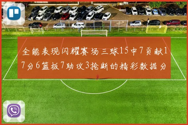 全能表现闪耀赛场三球15中7贡献17分6篮板7助攻3抢断的精彩数据分析