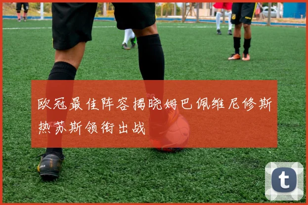 欧冠最佳阵容揭晓姆巴佩维尼修斯热苏斯领衔出战