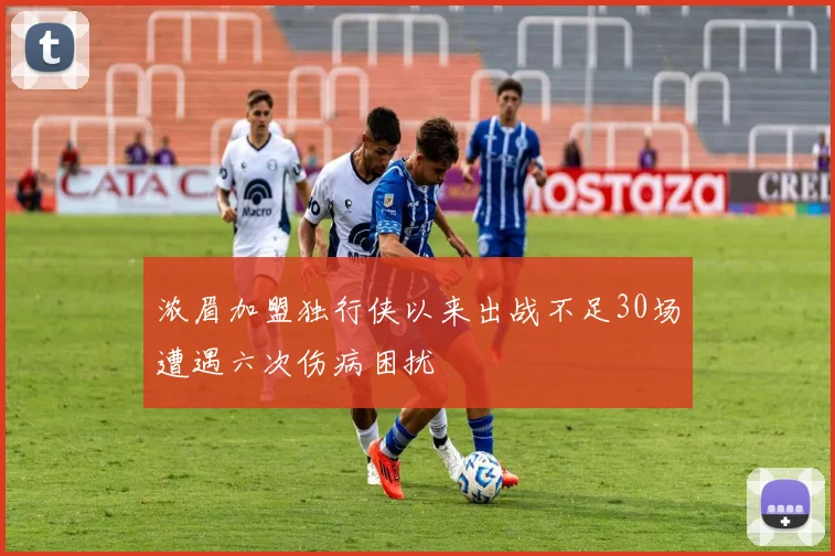 浓眉加盟独行侠以来出战不足30场遭遇六次伤病困扰