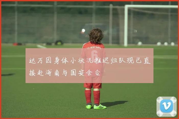 达万因身体小状况推迟归队现已直接赴海南与国安会合