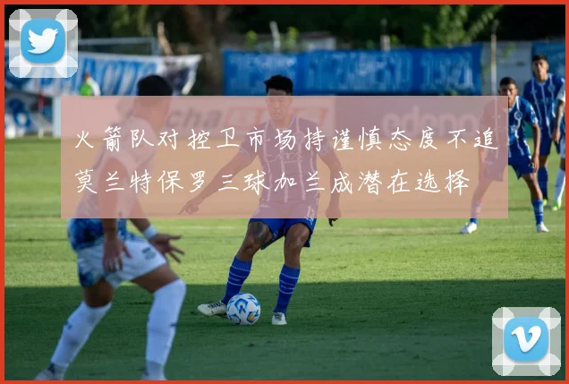 火箭队对控卫市场持谨慎态度不追莫兰特保罗三球加兰成潜在选择