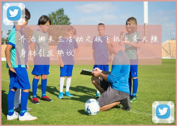 乔治娜米兰活动之旅飞机上秀火辣身材引发热议