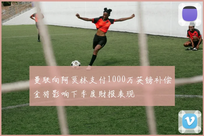 曼联向阿莫林支付1000万英镑补偿金将影响下季度财报表现