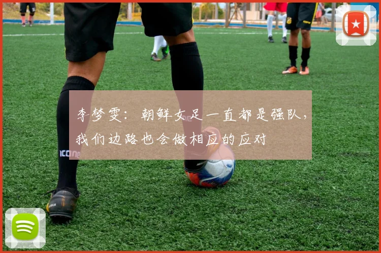 李梦雯：朝鲜女足一直都是强队，我们边路也会做相应的应对