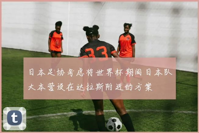 日本足协考虑将世界杯期间日本队大本营设在达拉斯附近的方案