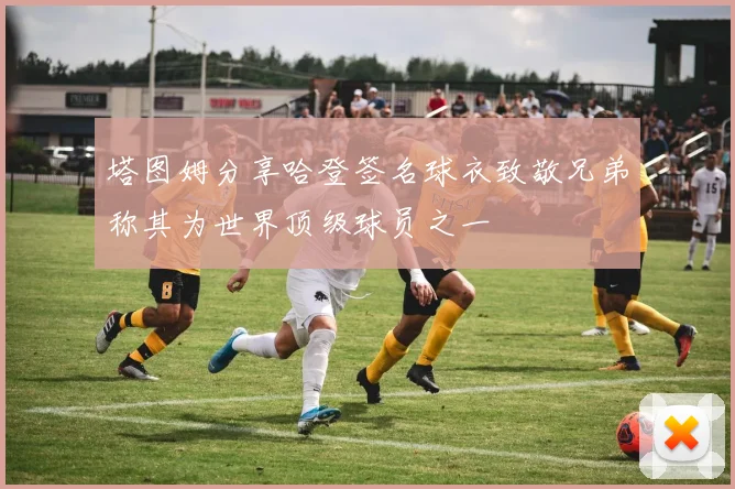 塔图姆分享哈登签名球衣致敬兄弟称其为世界顶级球员之一