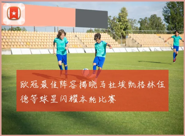 欧冠最佳阵容揭晓马杜埃凯格林伍德等球星闪耀本轮比赛