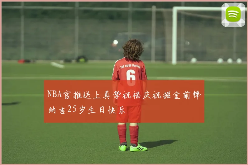 NBA官推送上真挚祝福庆祝掘金前锋纳吉25岁生日快乐