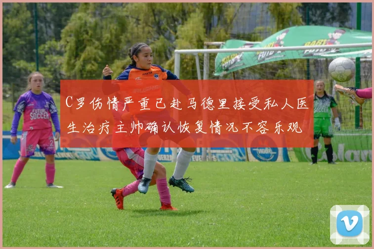 C罗伤情严重已赴马德里接受私人医生治疗主帅确认恢复情况不容乐观