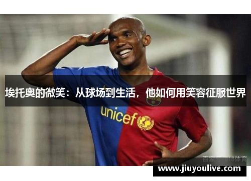 埃托奥的微笑：从球场到生活，他如何用笑容征服世界