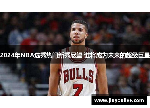 2024年NBA选秀热门新秀展望 谁将成为未来的超级巨星