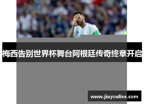 梅西告别世界杯舞台阿根廷传奇终章开启