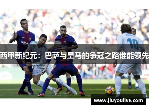 西甲新纪元：巴萨与皇马的争冠之路谁能领先
