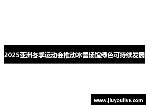 2025亚洲冬季运动会推动冰雪场馆绿色可持续发展